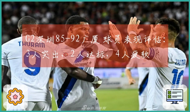 G2深圳85-92广厦 球员表现评估：3人突出，2人达标，4人疲软